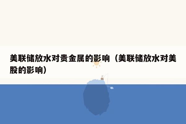 美联储放水对贵金属的影响（美联储放水对美股的影响）