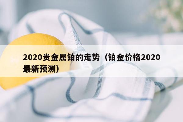 2020贵金属铂的走势（铂金价格2020最新预测）