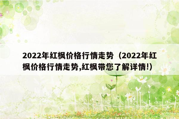 2022年红枫价格行情走势（2022年红枫价格行情走势,红枫带您了解详情!）