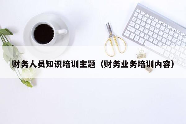 财务人员知识培训主题（财务业务培训内容）