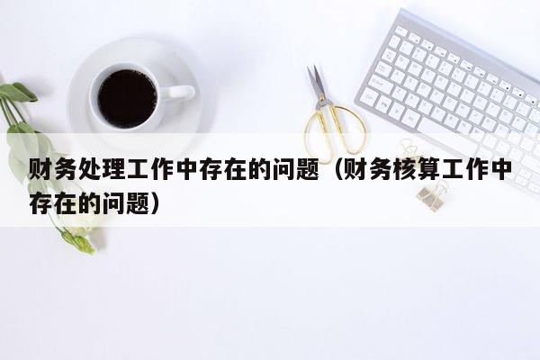 财务处理工作中存在的问题（财务核算工作中存在的问题）