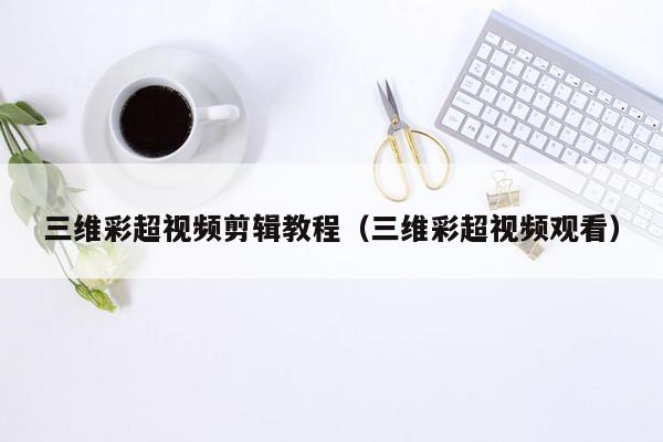 三维彩超视频剪辑教程（三维彩超视频观看）