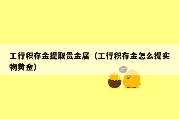 工行积存金提取贵金属（工行积存金怎么提实物黄金）