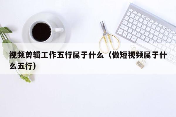 视频剪辑工作五行属于什么（做短视频属于什么五行）