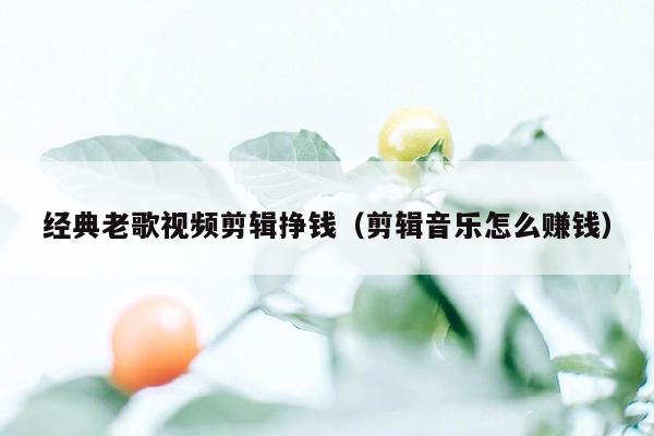 经典老歌视频剪辑挣钱（剪辑音乐怎么赚钱）