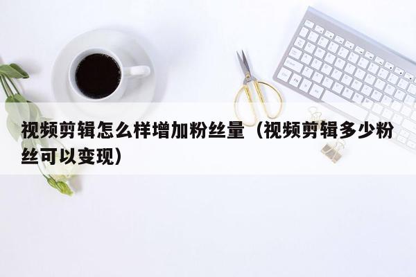 视频剪辑怎么样增加粉丝量（视频剪辑多少粉丝可以变现）