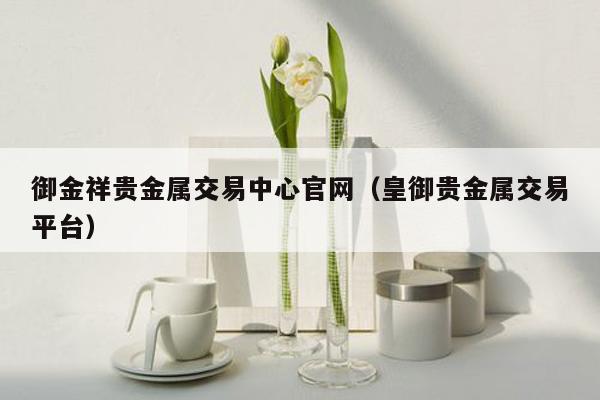 御金祥贵金属交易中心官网（皇御贵金属交易平台）