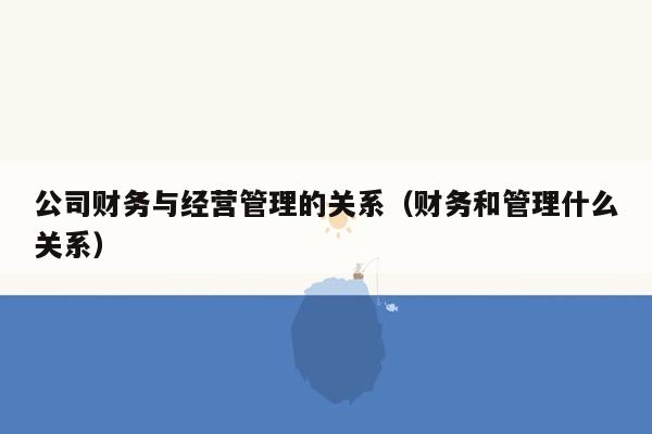 公司财务与经营管理的关系（财务和管理什么关系）