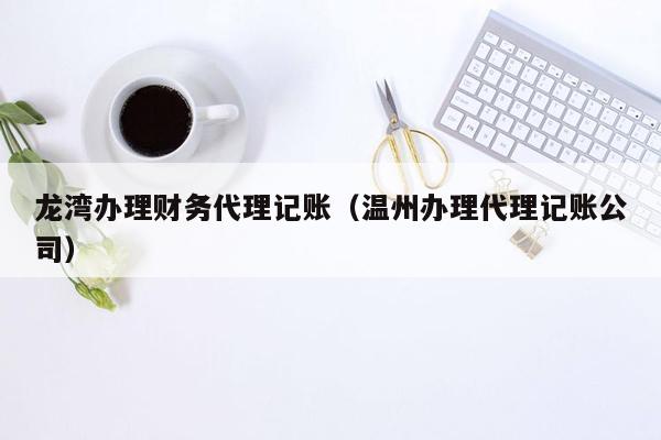 龙湾办理财务代理记账（温州办理代理记账公司）