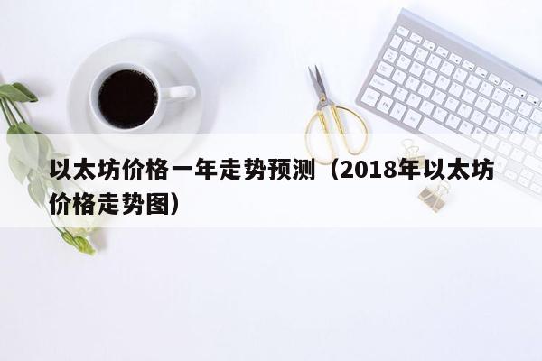 以太坊价格一年走势预测（2018年以太坊价格走势图）