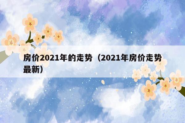 房价2021年的走势（2021年房价走势最新）