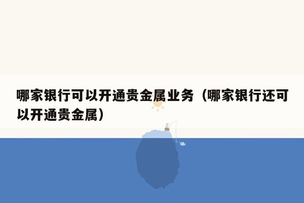 哪家银行可以开通贵金属业务（哪家银行还可以开通贵金属）