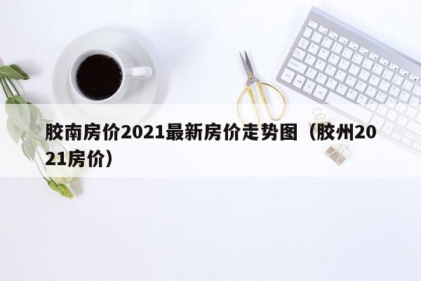 胶南房价2021最新房价走势图（胶州2021房价）