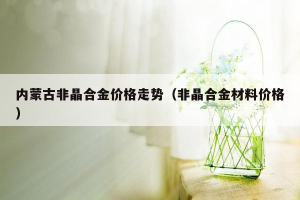 内蒙古非晶合金价格走势（非晶合金材料价格）