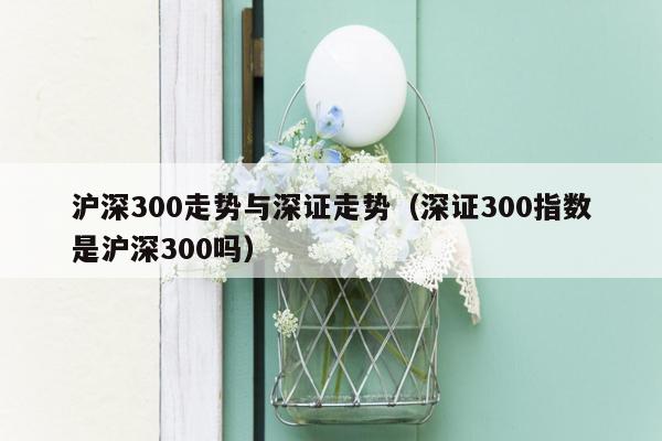 沪深300走势与深证走势（深证300指数是沪深300吗）