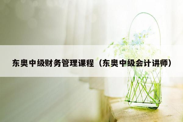 东奥中级财务管理课程（东奥中级会计讲师）