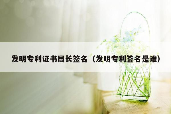 发明专利证书局长签名（发明专利签名是谁）