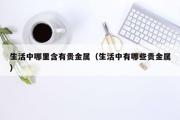 生活中哪里含有贵金属（生活中有哪些贵金属）