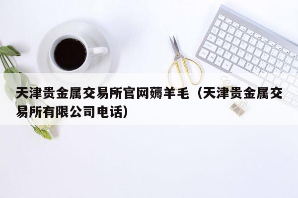 天津贵金属交易所官网薅羊毛（天津贵金属交易所有限公司电话）