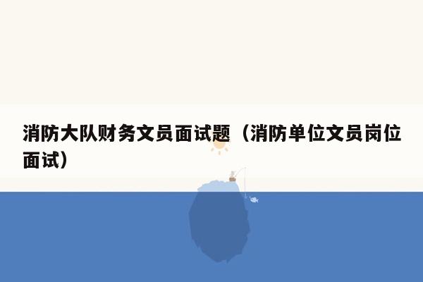 消防大队财务文员面试题（消防单位文员岗位面试）