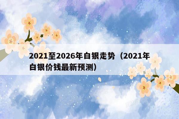 2021至2026年白银走势（2021年白银价钱最新预测）