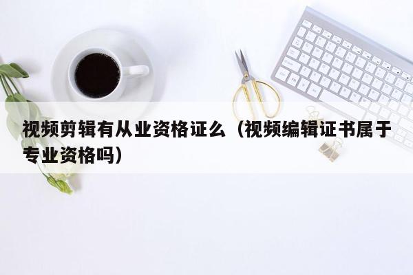 视频剪辑有从业资格证么（视频编辑证书属于专业资格吗）