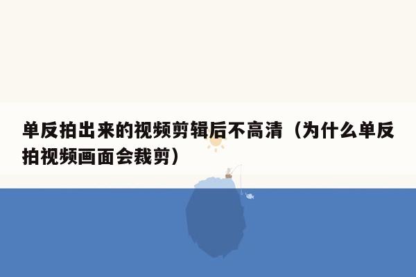 单反拍出来的视频剪辑后不高清（为什么单反拍视频画面会裁剪）