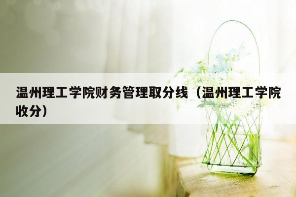 温州理工学院财务管理取分线（温州理工学院收分）