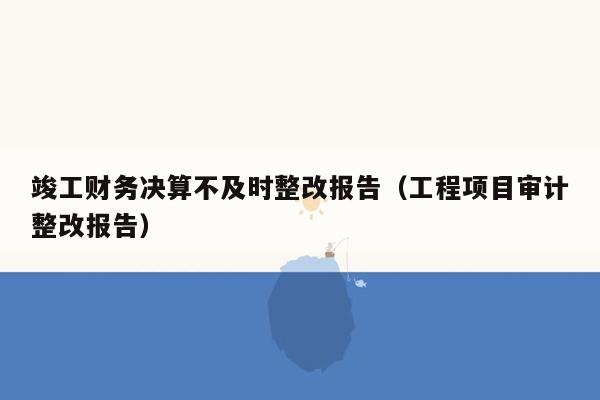 竣工财务决算不及时整改报告（工程项目审计整改报告）