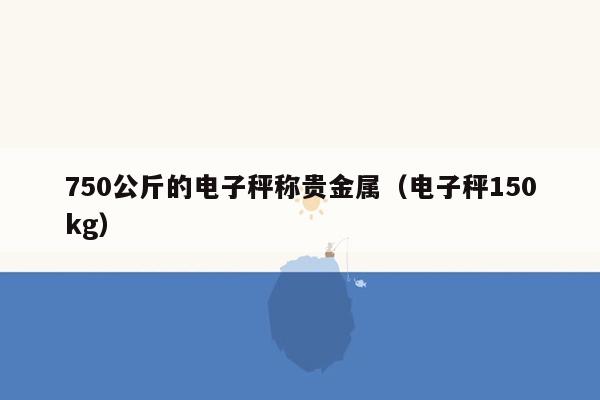 750公斤的电子秤称贵金属（电子秤150kg）