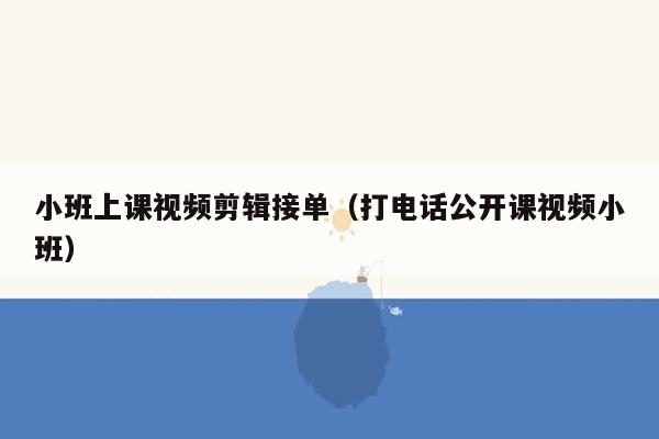 小班上课视频剪辑接单（打电话公开课视频小班）