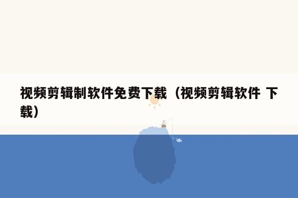 视频剪辑制软件免费下载（视频剪辑软件 下载）