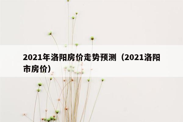 2021年洛阳房价走势预测（2021洛阳市房价）