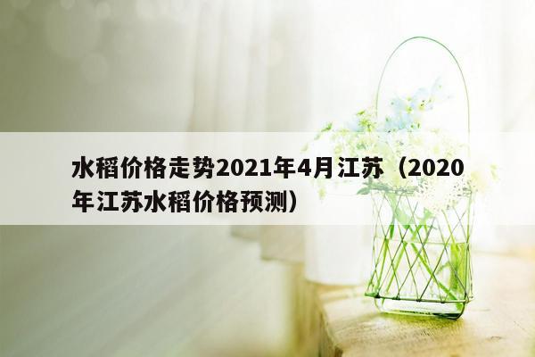 水稻价格走势2021年4月江苏（2020年江苏水稻价格预测）