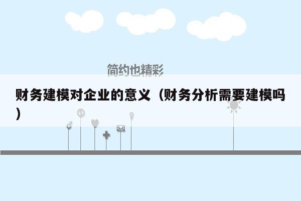 财务建模对企业的意义（财务分析需要建模吗）