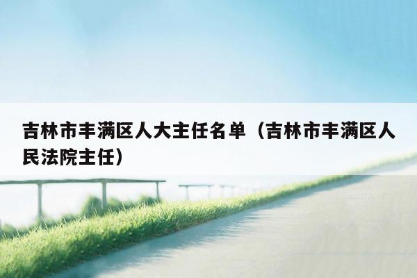 吉林市丰满区人大主任名单（吉林市丰满区人民法院主任）