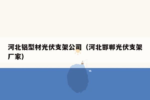 河北铝型材光伏支架公司（河北邯郸光伏支架厂家）