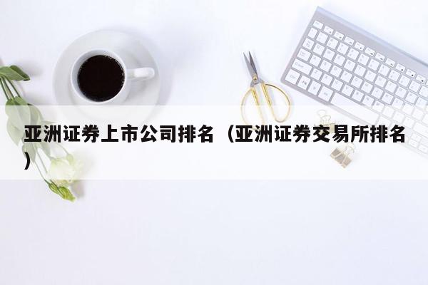 亚洲证券上市公司排名（亚洲证券交易所排名）