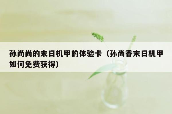 孙尚尚的末日机甲的体验卡（孙尚香末日机甲如何免费获得）