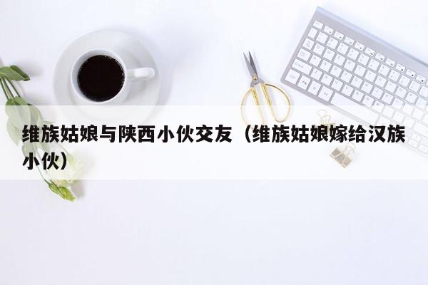 维族姑娘与陕西小伙交友（维族姑娘嫁给汉族小伙）