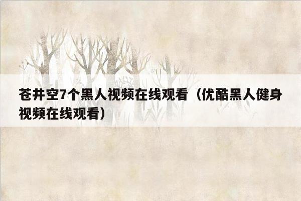 苍井空7个黑人视频在线观看（优酷黑人健身视频在线观看）