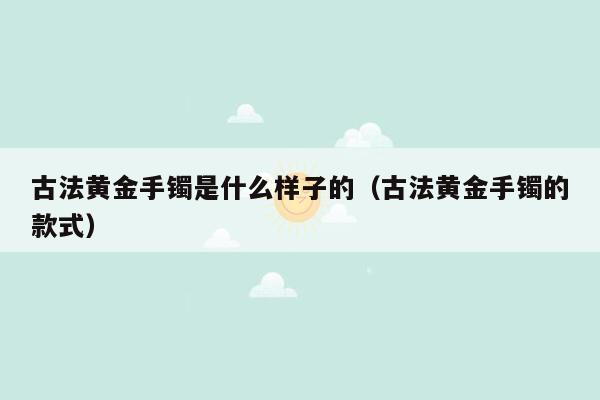 古法黄金手镯是什么样子的（古法黄金手镯的款式）