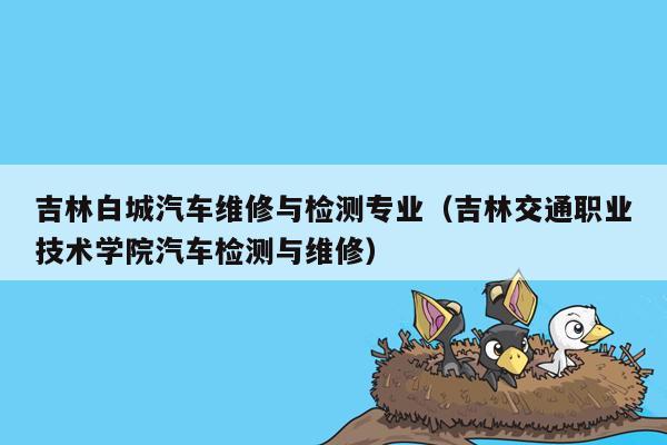 吉林白城汽车维修与检测专业（吉林交通职业技术学院汽车检测与维修）