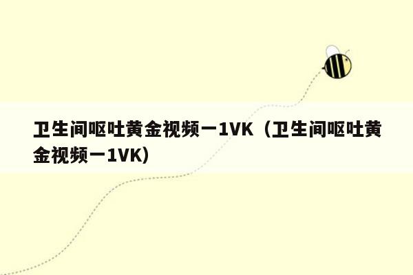 卫生间呕吐黄金视频一1VK（卫生间呕吐黄金视频一1VK）