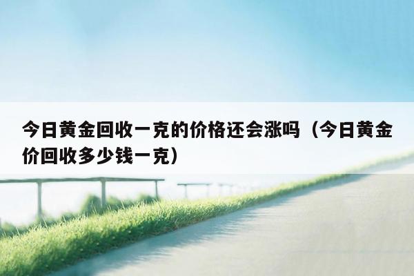 今日黄金回收一克的价格还会涨吗（今日黄金价回收多少钱一克）