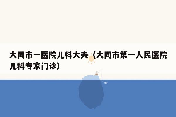 大同市一医院儿科大夫（大同市第一人民医院儿科专家门诊）