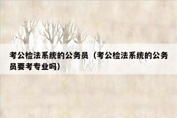 考公检法系统的公务员（考公检法系统的公务员要考专业吗）