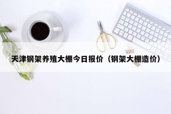 天津钢架养殖大棚今日报价（钢架大棚造价）