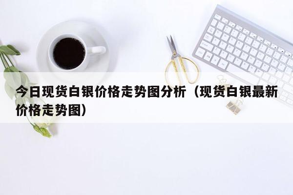 今日现货白银价格走势图分析（现货白银最新价格走势图）