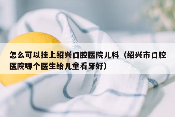 怎么可以挂上绍兴口腔医院儿科（绍兴市口腔医院哪个医生给儿童看牙好）